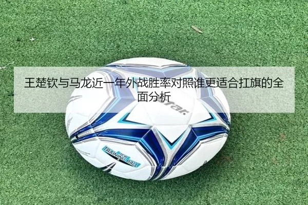 王楚钦与马龙近一年外战胜率对照谁更适合扛旗的全面分析